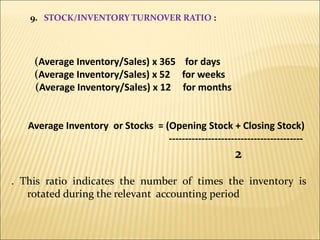 9. STOCK/INVENTORY TURNOVER RATIO :
(Average Inventory/Sales) x 365 for days
(Average Inventory/Sales) x 52 for weeks
(Average Inventory/Sales) x 12 for months
Average Inventory or Stocks = (Opening Stock + Closing Stock)
-----------------------------------------
2
. This ratio indicates the number of times the inventory is
rotated during the relevant accounting period
 