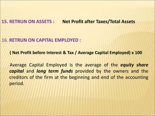 15. RETRUN ON ASSETS : Net Profit after Taxes/Total Assets
16. RETRUN ON CAPITAL EMPLOYED :
( Net Profit before Interest & Tax / Average Capital Employed) x 100
Average Capital Employed is the average of the equity share
capital and long term funds provided by the owners and the
creditors of the firm at the beginning and end of the accounting
period.
 
