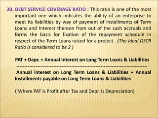 20. DEBT SERVICE COVERAGE RATIO : This ratio is one of the most
important one which indicates the ability of an enterprise to
meet its liabilities by way of payment of installments of Term
Loans and Interest thereon from out of the cash accruals and
forms the basis for fixation of the repayment schedule in
respect of the Term Loans raised for a project. (The Ideal DSCR
Ratio is considered to be 2 )
PAT + Depr. + Annual Interest on Long Term Loans & Liabilities
---------------------------------------------------------------------------------
Annual interest on Long Term Loans & Liabilities + Annual
Installments payable on Long Term Loans & Liabilities
( Where PAT is Profit after Tax and Depr. is Depreciation)
 