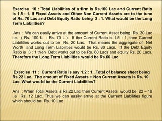 Exercise 10 : Total Liabilities of a firm is Rs.100 Lac and Current Ratio
is 1.5 : 1. If Fixed Assets and Other Non Current Assets are to the tune
of Rs. 70 Lac and Debt Equity Ratio being 3 : 1. What would be the Long
Term Liabilities?
Ans : We can easily arrive at the amount of Current Asset being Rs. 30 Lac
i.e. ( Rs. 100 L - Rs. 70 L ). If the Current Ratio is 1.5 : 1, then Current
Liabilities works out to be Rs. 20 Lac. That means the aggregate of Net
Worth and Long Term Liabilities would be Rs. 80 Lacs. If the Debt Equity
Ratio is 3 : 1 then Debt works out to be Rs. 60 Lacs and equity Rs. 20 Lacs.
Therefore the Long Term Liabilities would be Rs.60 Lac.
Exercise 11 : Current Ratio is say 1.2 : 1 . Total of balance sheet being
Rs.22 Lac. The amount of Fixed Assets + Non Current Assets is Rs. 10
Lac. What would be the Current Liabilities?
Ans : When Total Assets is Rs.22 Lac then Current Assets would be 22 – 10
i.e Rs. 12 Lac. Thus we can easily arrive at the Current Liabilities figure
which should be Rs. 10 Lac
 