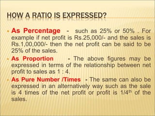 HOW A RATIO IS EXPRESSED?
 As Percentage - such as 25% or 50% . For
example if net profit is Rs.25,000/- and the sales is
Rs.1,00,000/- then the net profit can be said to be
25% of the sales.
 As Proportion - The above figures may be
expressed in terms of the relationship between net
profit to sales as 1 : 4.
 As Pure Number /Times - The same can also be
expressed in an alternatively way such as the sale
is 4 times of the net profit or profit is 1/4th of the
sales.
 