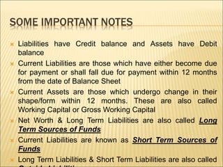 SOME IMPORTANT NOTES
 Liabilities have Credit balance and Assets have Debit
balance
 Current Liabilities are those which have either become due
for payment or shall fall due for payment within 12 months
from the date of Balance Sheet
 Current Assets are those which undergo change in their
shape/form within 12 months. These are also called
Working Capital or Gross Working Capital
 Net Worth & Long Term Liabilities are also called Long
Term Sources of Funds
 Current Liabilities are known as Short Term Sources of
Funds
 Long Term Liabilities & Short Term Liabilities are also called
 