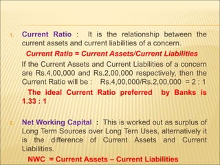 1. Current Ratio : It is the relationship between the
current assets and current liabilities of a concern.
Current Ratio = Current Assets/Current Liabilities
If the Current Assets and Current Liabilities of a concern
are Rs.4,00,000 and Rs.2,00,000 respectively, then the
Current Ratio will be : Rs.4,00,000/Rs.2,00,000 = 2 : 1
The ideal Current Ratio preferred by Banks is
1.33 : 1
2. Net Working Capital : This is worked out as surplus of
Long Term Sources over Long Tern Uses, alternatively it
is the difference of Current Assets and Current
Liabilities.
NWC = Current Assets – Current Liabilities
 