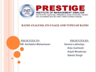 RATIO ANALYSIS, ITS USAGE AND TYPES OF RATIO
PRESENTED TO: PRESENTED BY:
DR. Amitabha Maheshwari Garima Lakhotiya
Anju kushwah
Anjali Bhadoriya
Sakshi Singh
 