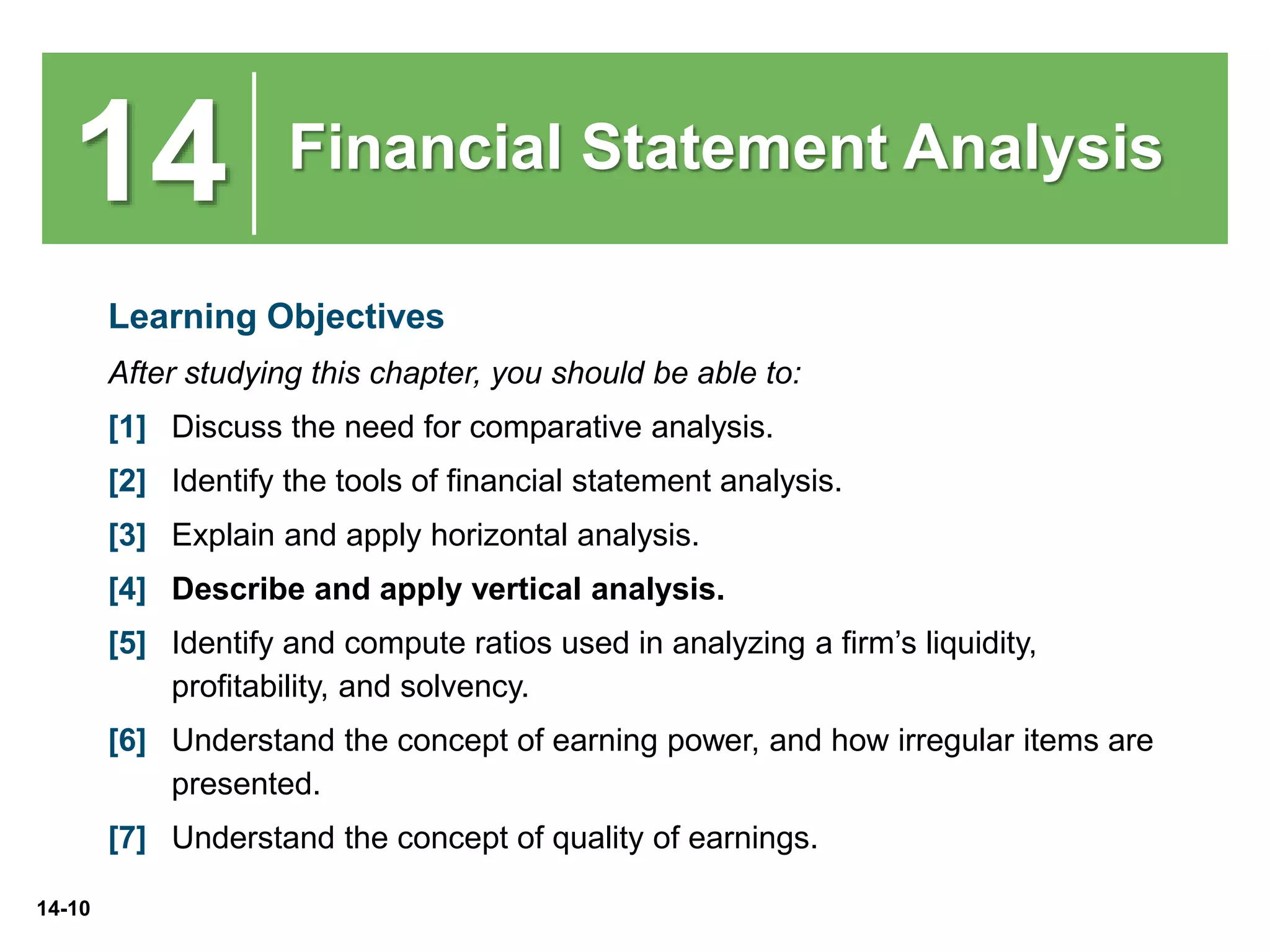 14-10
14 Financial Statement Analysis
Learning Objectives
After studying this chapter, you should be able to:
[1] Discuss the need for comparative analysis.
[2] Identify the tools of financial statement analysis.
[3] Explain and apply horizontal analysis.
[4] Describe and apply vertical analysis.
[5] Identify and compute ratios used in analyzing a firm’s liquidity,
profitability, and solvency.
[6] Understand the concept of earning power, and how irregular items are
presented.
[7] Understand the concept of quality of earnings.
 