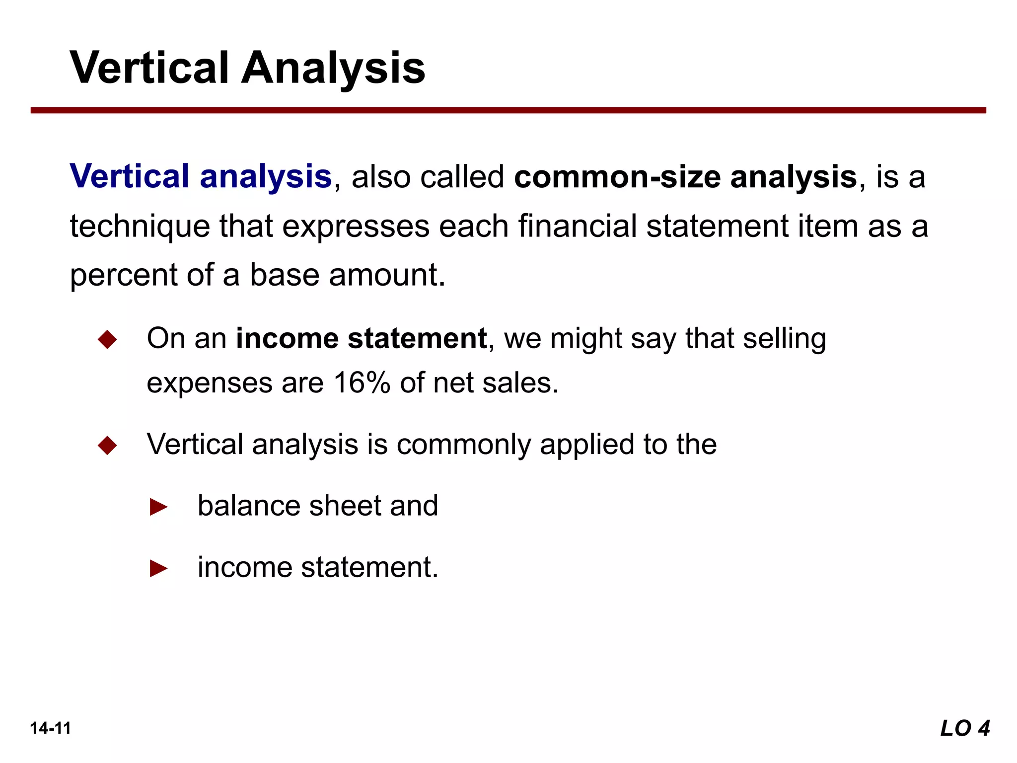 14-11
Vertical analysis, also called common-size analysis, is a
technique that expresses each financial statement item as a
percent of a base amount.
 On an income statement, we might say that selling
expenses are 16% of net sales.
 Vertical analysis is commonly applied to the
► balance sheet and
► income statement.
Vertical Analysis
LO 4
 
