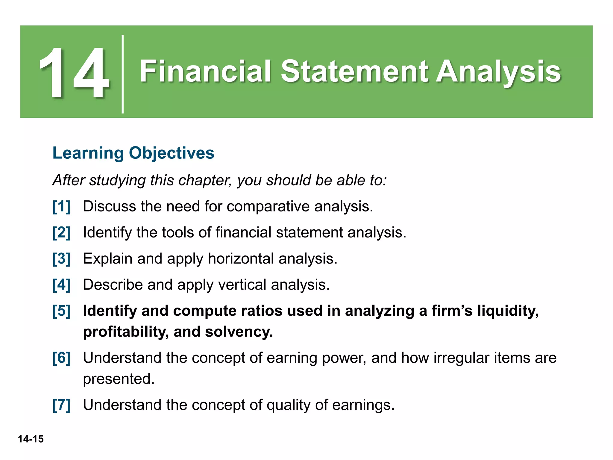 14-15
14 Financial Statement Analysis
Learning Objectives
After studying this chapter, you should be able to:
[1] Discuss the need for comparative analysis.
[2] Identify the tools of financial statement analysis.
[3] Explain and apply horizontal analysis.
[4] Describe and apply vertical analysis.
[5] Identify and compute ratios used in analyzing a firm’s liquidity,
profitability, and solvency.
[6] Understand the concept of earning power, and how irregular items are
presented.
[7] Understand the concept of quality of earnings.
 