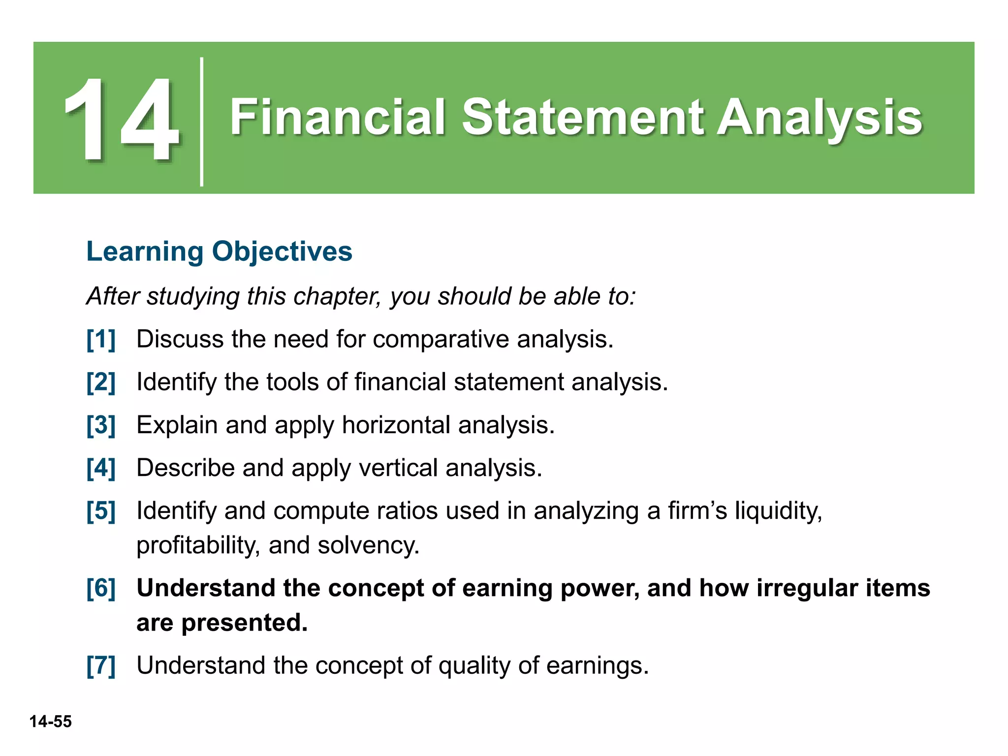 14-55
14 Financial Statement Analysis
Learning Objectives
After studying this chapter, you should be able to:
[1] Discuss the need for comparative analysis.
[2] Identify the tools of financial statement analysis.
[3] Explain and apply horizontal analysis.
[4] Describe and apply vertical analysis.
[5] Identify and compute ratios used in analyzing a firm’s liquidity,
profitability, and solvency.
[6] Understand the concept of earning power, and how irregular items
are presented.
[7] Understand the concept of quality of earnings.
 