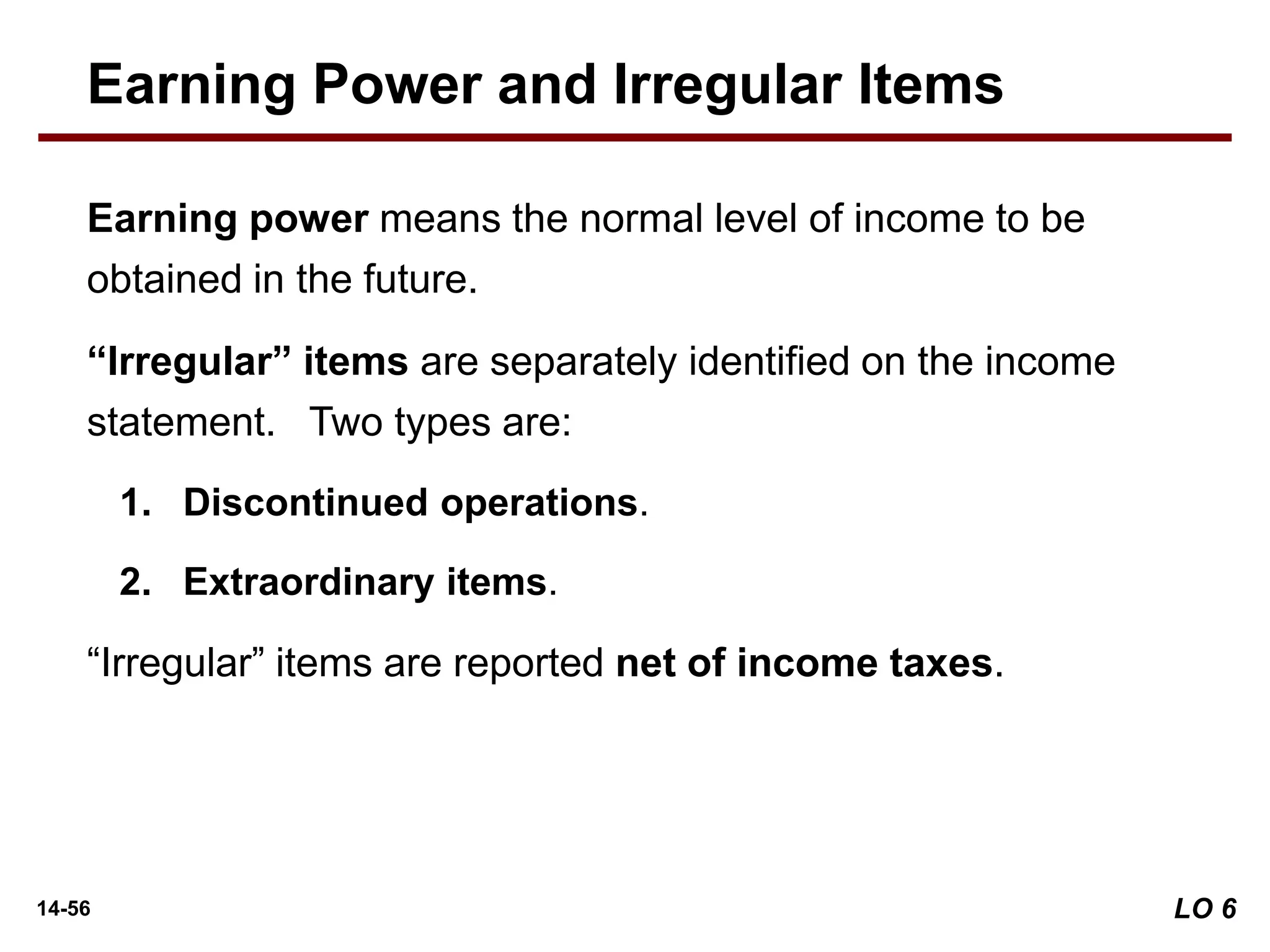 14-56
Earning power means the normal level of income to be
obtained in the future.
“Irregular” items are separately identified on the income
statement. Two types are:
1. Discontinued operations.
2. Extraordinary items.
“Irregular” items are reported net of income taxes.
Earning Power and Irregular Items
LO 6
 