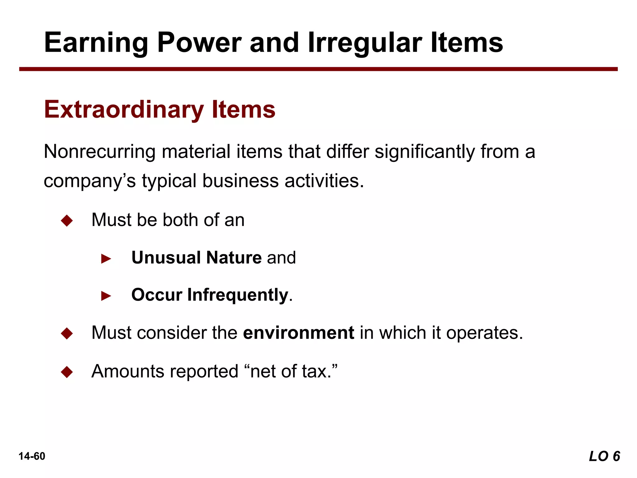14-60
Nonrecurring material items that differ significantly from a
company’s typical business activities.
 Must be both of an
► Unusual Nature and
► Occur Infrequently.
 Must consider the environment in which it operates.
 Amounts reported “net of tax.”
Earning Power and Irregular Items
Extraordinary Items
LO 6
 