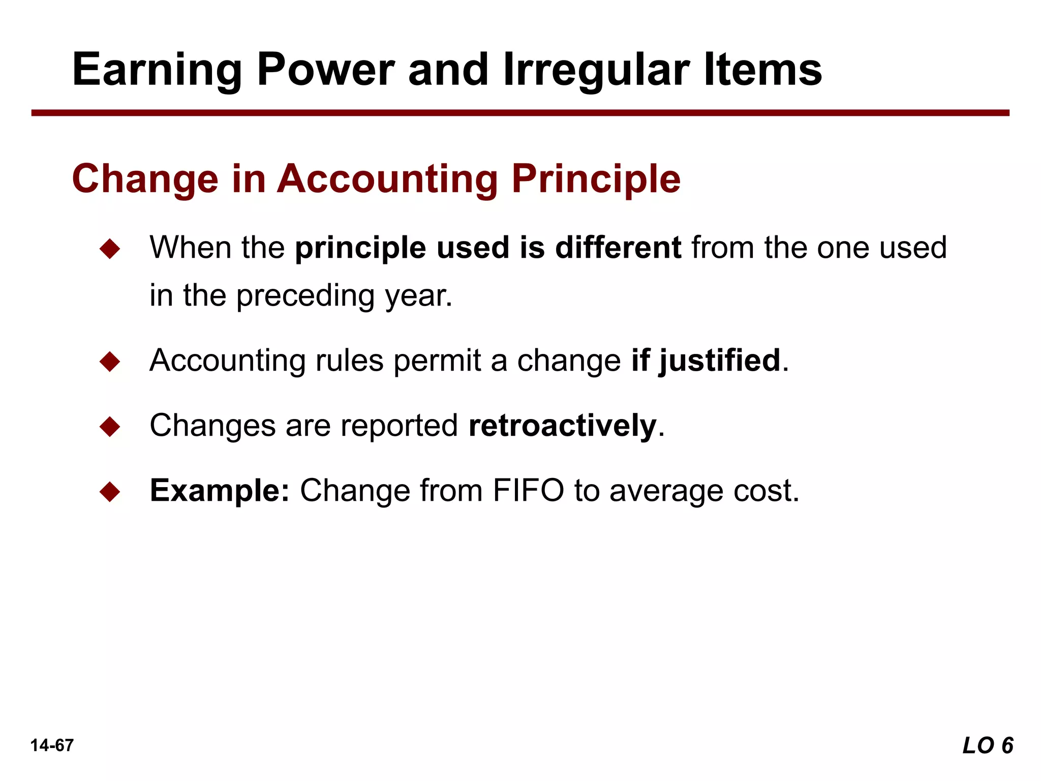 14-67
 When the principle used is different from the one used
in the preceding year.
 Accounting rules permit a change if justified.
 Changes are reported retroactively.
 Example: Change from FIFO to average cost.
Earning Power and Irregular Items
Change in Accounting Principle
LO 6
 