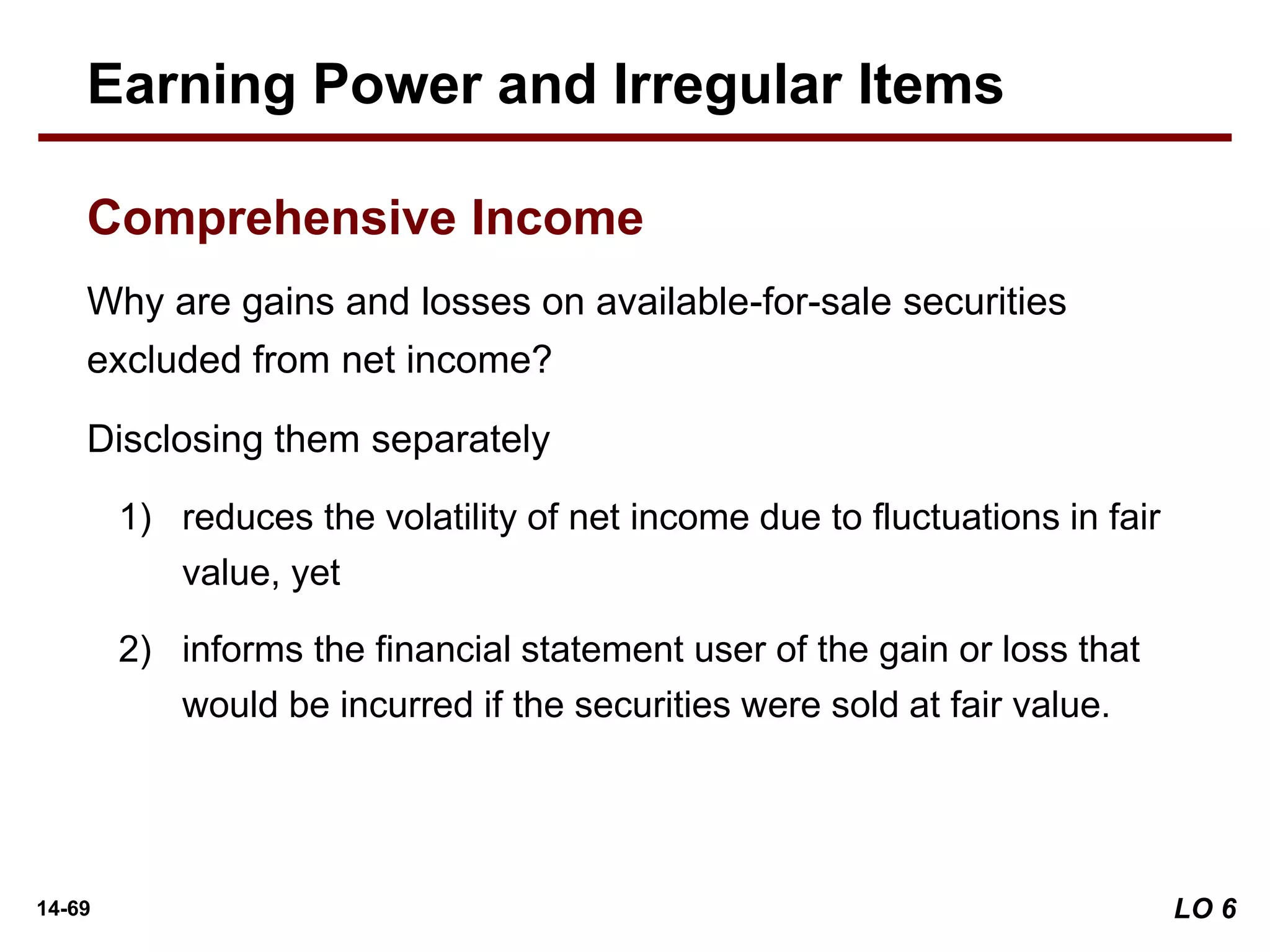 14-69
Why are gains and losses on available-for-sale securities
excluded from net income?
Disclosing them separately
1) reduces the volatility of net income due to fluctuations in fair
value, yet
2) informs the financial statement user of the gain or loss that
would be incurred if the securities were sold at fair value.
Earning Power and Irregular Items
Comprehensive Income
LO 6
 
