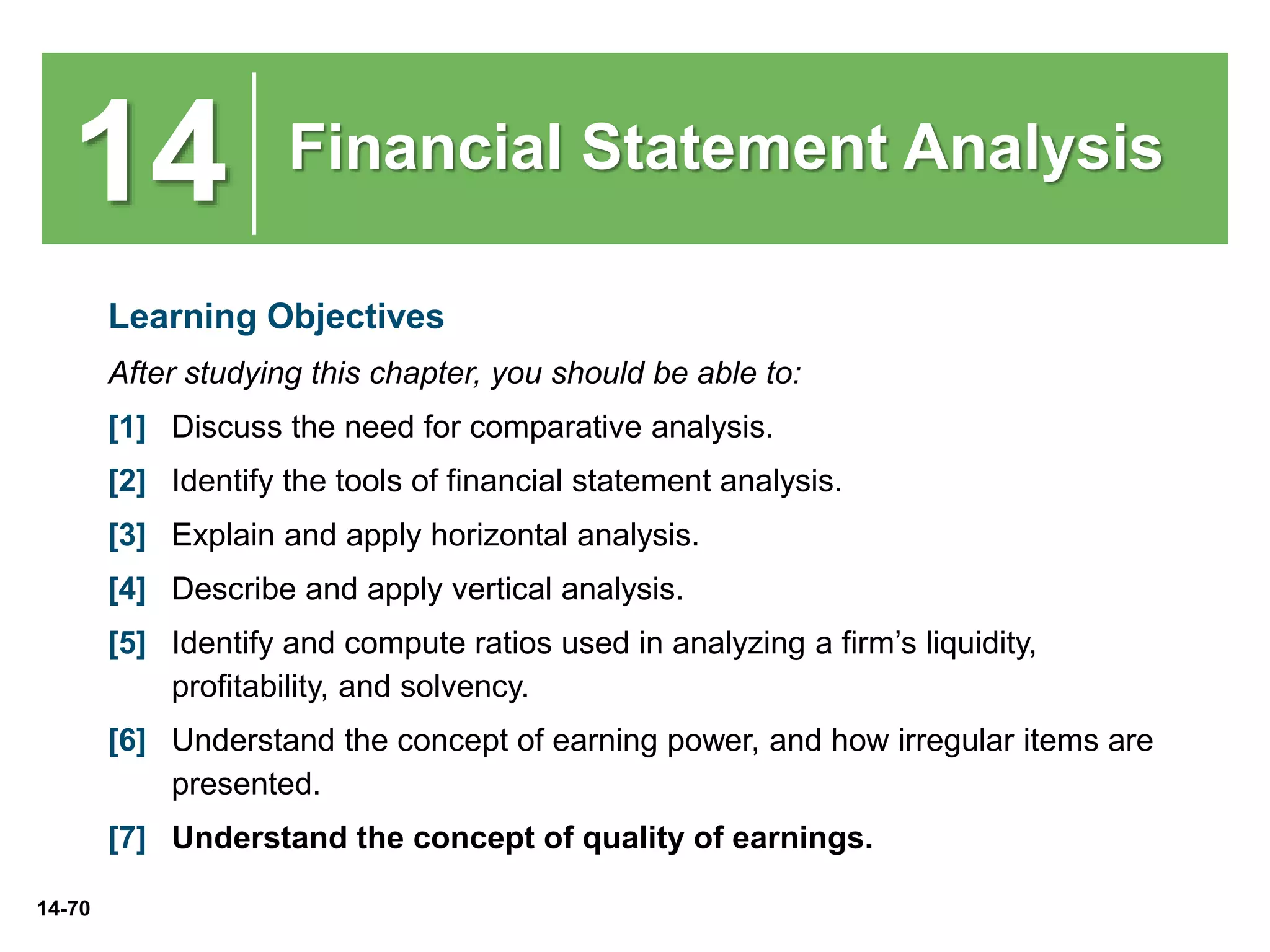 14-70
14 Financial Statement Analysis
Learning Objectives
After studying this chapter, you should be able to:
[1] Discuss the need for comparative analysis.
[2] Identify the tools of financial statement analysis.
[3] Explain and apply horizontal analysis.
[4] Describe and apply vertical analysis.
[5] Identify and compute ratios used in analyzing a firm’s liquidity,
profitability, and solvency.
[6] Understand the concept of earning power, and how irregular items are
presented.
[7] Understand the concept of quality of earnings.
 