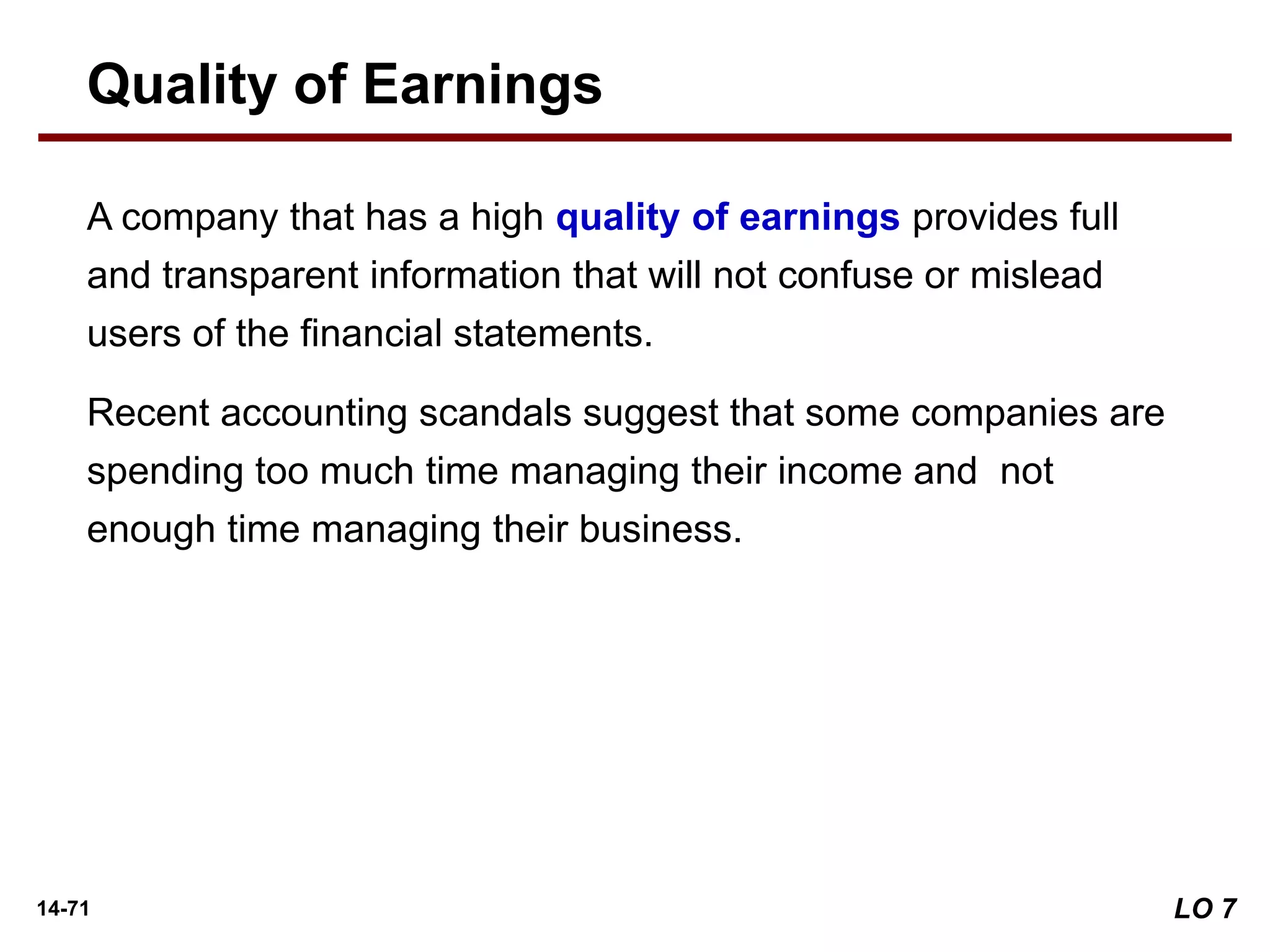 14-71
A company that has a high quality of earnings provides full
and transparent information that will not confuse or mislead
users of the financial statements.
Recent accounting scandals suggest that some companies are
spending too much time managing their income and not
enough time managing their business.
Quality of Earnings
LO 7
 