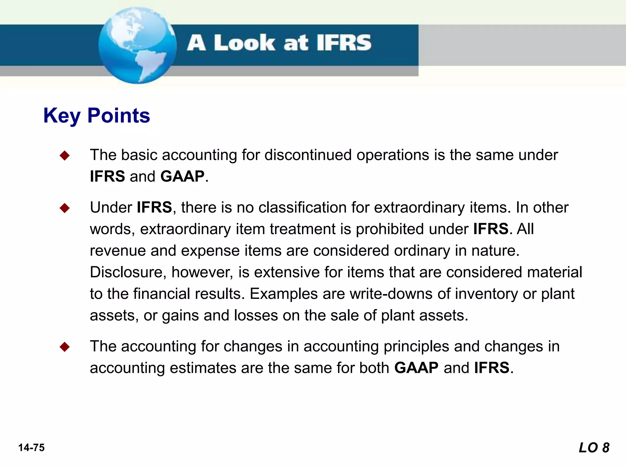 14-75
 The basic accounting for discontinued operations is the same under
IFRS and GAAP.
 Under IFRS, there is no classification for extraordinary items. In other
words, extraordinary item treatment is prohibited under IFRS. All
revenue and expense items are considered ordinary in nature.
Disclosure, however, is extensive for items that are considered material
to the financial results. Examples are write-downs of inventory or plant
assets, or gains and losses on the sale of plant assets.
 The accounting for changes in accounting principles and changes in
accounting estimates are the same for both GAAP and IFRS.
Key Points
LO 8
 