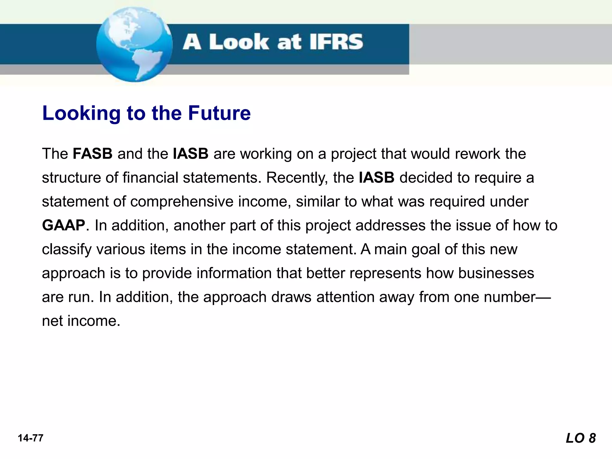 14-77
The FASB and the IASB are working on a project that would rework the
structure of financial statements. Recently, the IASB decided to require a
statement of comprehensive income, similar to what was required under
GAAP. In addition, another part of this project addresses the issue of how to
classify various items in the income statement. A main goal of this new
approach is to provide information that better represents how businesses
are run. In addition, the approach draws attention away from one number—
net income.
Looking to the Future
LO 8
 