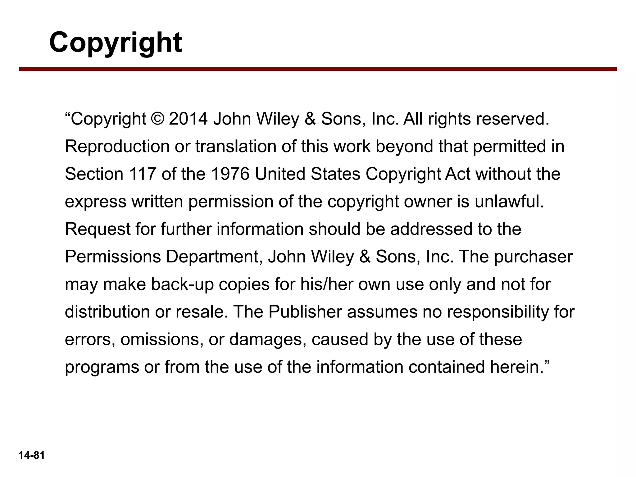 14-81
“Copyright © 2014 John Wiley & Sons, Inc. All rights reserved.
Reproduction or translation of this work beyond that permitted in
Section 117 of the 1976 United States Copyright Act without the
express written permission of the copyright owner is unlawful.
Request for further information should be addressed to the
Permissions Department, John Wiley & Sons, Inc. The purchaser
may make back-up copies for his/her own use only and not for
distribution or resale. The Publisher assumes no responsibility for
errors, omissions, or damages, caused by the use of these
programs or from the use of the information contained herein.”
Copyright
 