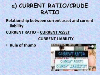 a) CURRENT RATIO/CRUDE
RATIO
Relationship between current asset and current
liability.
CURRENT RATIO = CURRENT ASSET
CURRENT LIABILITY
• Rule of thumb
 