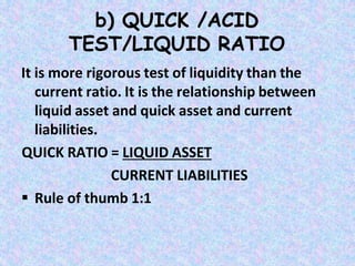 b) QUICK /ACID
TEST/LIQUID RATIO
It is more rigorous test of liquidity than the
current ratio. It is the relationship between
liquid asset and quick asset and current
liabilities.
QUICK RATIO = LIQUID ASSET
CURRENT LIABILITIES
 Rule of thumb 1:1
 