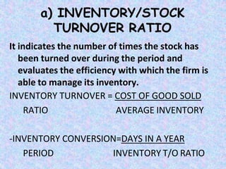 a) INVENTORY/STOCK
TURNOVER RATIO
It indicates the number of times the stock has
been turned over during the period and
evaluates the efficiency with which the firm is
able to manage its inventory.
INVENTORY TURNOVER = COST OF GOOD SOLD
RATIO AVERAGE INVENTORY
-INVENTORY CONVERSION=DAYS IN A YEAR
PERIOD INVENTORY T/O RATIO
 
