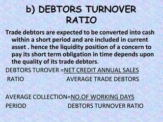 b) DEBTORS TURNOVER
RATIO
Trade debtors are expected to be converted into cash
within a short period and are included in current
asset . hence the liquidity position of a concern to
pay its short term obligation in time depends upon
the quality of its trade debtors.
DEBTORS TUROVER =NET CREDIT ANNUAL SALES
RATIO AVERAGE TRADE DEBTORS
AVERAGE COLLECTION=NO.OF WORKING DAYS
PERIOD DEBTORS TURNOVER RATIO
 