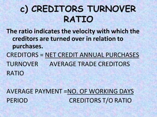 c) CREDITORS TURNOVER
RATIO
The ratio indicates the velocity with which the
creditors are turned over in relation to
purchases.
CREDITORS = NET CREDIT ANNUAL PURCHASES
TURNOVER AVERAGE TRADE CREDITORS
RATIO
AVERAGE PAYMENT =NO. OF WORKING DAYS
PERIOD CREDITORS T/O RATIO
 