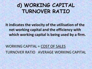 d) WORKING CAPITAL
TURNOVER RATIO
It indicates the velocity of the utilisation of the
net working capital and the efficiency with
which working capital is being used by a firm.
WORKING CAPITAL = COST OF SALES
TURNOVER RATIO AVERAGE WORKING CAPITAL
 