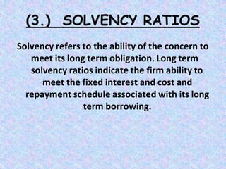 (3.) SOLVENCY RATIOS
Solvency refers to the ability of the concern to
meet its long term obligation. Long term
solvency ratios indicate the firm ability to
meet the fixed interest and cost and
repayment schedule associated with its long
term borrowing.
 