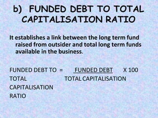 b) FUNDED DEBT TO TOTAL
CAPITALISATION RATIO
It establishes a link between the long term fund
raised from outsider and total long term funds
available in the business.
FUNDED DEBT X 100
TOTAL CAPITALISATION
FUNDED DEBT TO =
TOTAL
CAPITALISATION
RATIO
 
