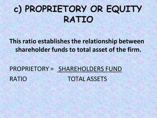 c) PROPRIETORY OR EQUITY
RATIO
This ratio establishes the relationship between
shareholder funds to total asset of the firm.
PROPRIETORY = SHAREHOLDERS FUND
RATIO TOTAL ASSETS
 