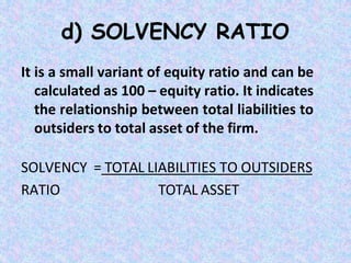 d) SOLVENCY RATIO
It is a small variant of equity ratio and can be
calculated as 100 – equity ratio. It indicates
the relationship between total liabilities to
outsiders to total asset of the firm.
SOLVENCY = TOTAL LIABILITIES TO OUTSIDERS
RATIO TOTAL ASSET
 