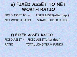 e) FIXED ASSET TO NET
WORTH RATIO
FIXED ASSET TO =
NET WORTH RATIO
FIXED ASSET(after dep.)
SHAREHOLDER FUNDS
f) FIXED ASSET RATIO
FIXED ASSET =
RATIO
FIXED ASSET(after dep.)
TOTAL LONG TERM FUNDS
 