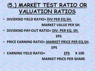 (5.) MARKET TEST RATIO OR
VALUATION RATIOS
• DIVIDEND YIELD RATIO= DIV PER EQ.SH.
MARKET VALUE PER SH.
• DIVIDEND PAY-OUT RATIO= DIV. PER EQ. SH.
EPS
• PRICE EARNING RATIO= MARKET PRICE PER EQ.SH.
EPS
• EARNING YIELD RATIO= EPS X 100
MARKET PRICE PER SHARE
 