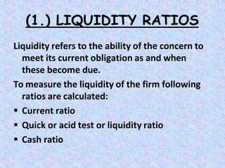 (1.) LIQUIDITY RATIOS
Liquidity refers to the ability of the concern to
meet its current obligation as and when
these become due.
To measure the liquidity of the firm following
ratios are calculated:
 Current ratio
 Quick or acid test or liquidity ratio
 Cash ratio
 