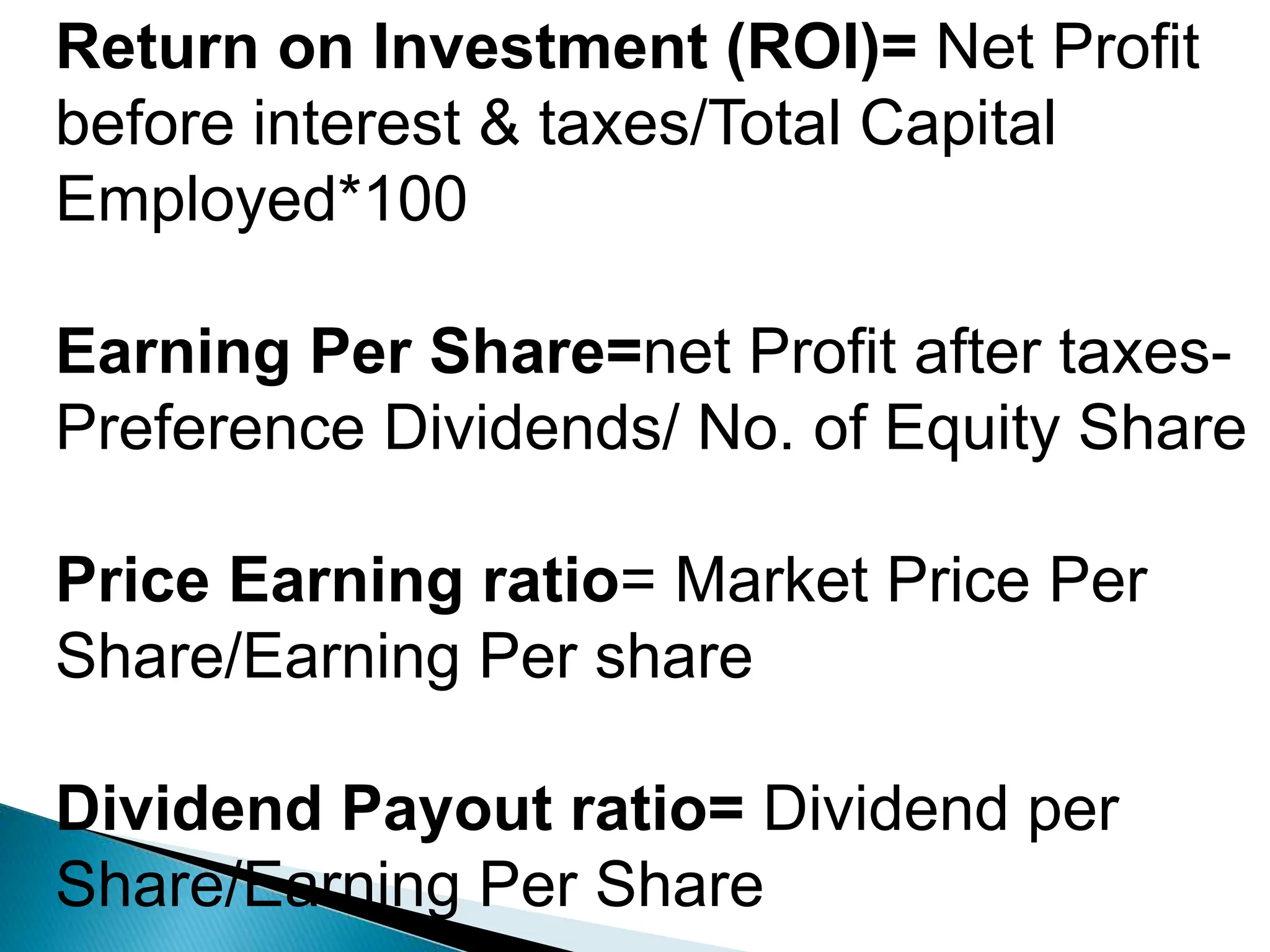 Return on Investment (ROI)= Net Profit
before interest & taxes/Total Capital
Employed*100
Earning Per Share=net Profit after taxes-
Preference Dividends/ No. of Equity Share
Price Earning ratio= Market Price Per
Share/Earning Per share
Dividend Payout ratio= Dividend per
Share/Earning Per Share
 