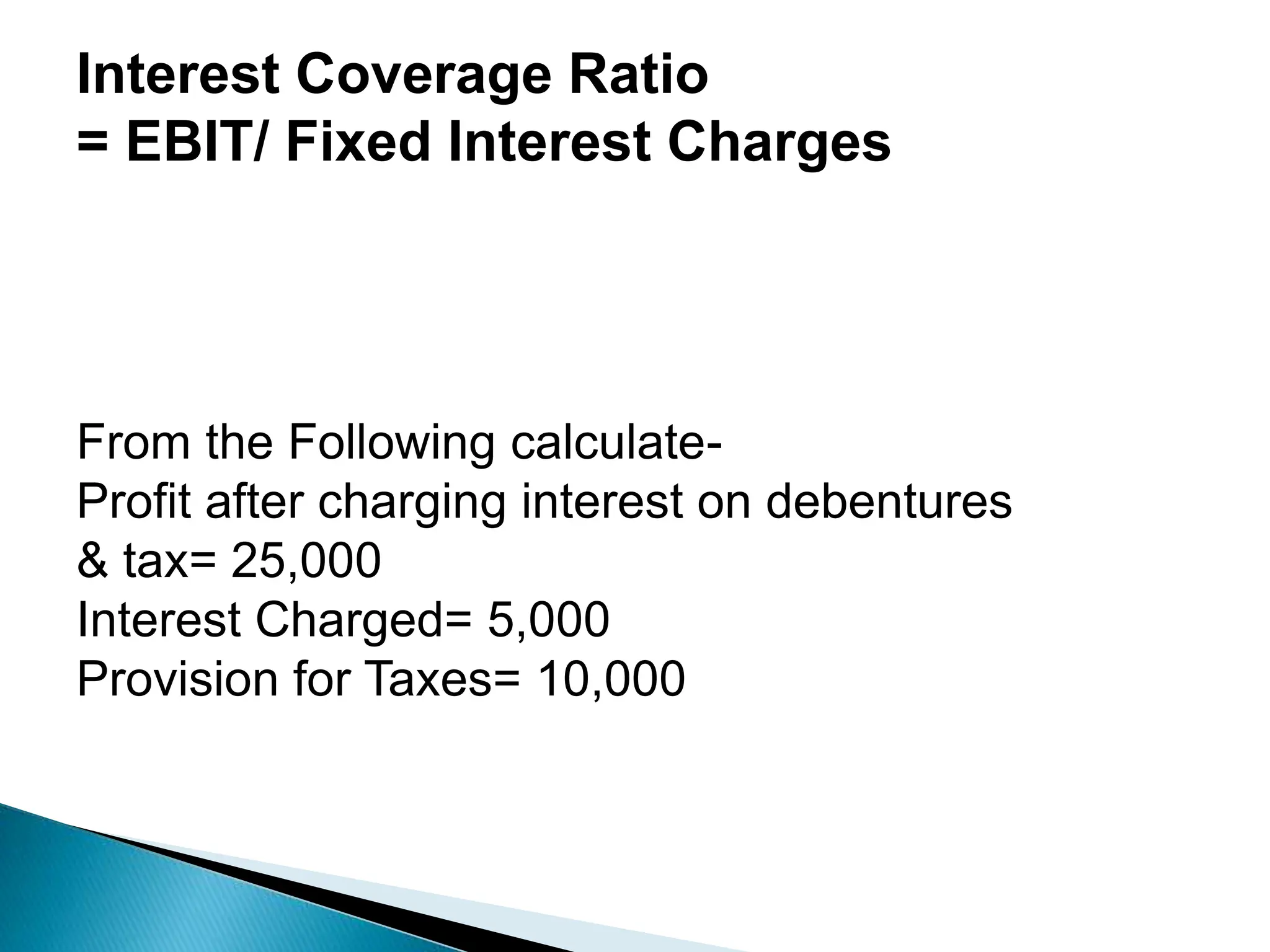 Interest Coverage Ratio
= EBIT/ Fixed Interest Charges
From the Following calculate-
Profit after charging interest on debentures
& tax= 25,000
Interest Charged= 5,000
Provision for Taxes= 10,000
 