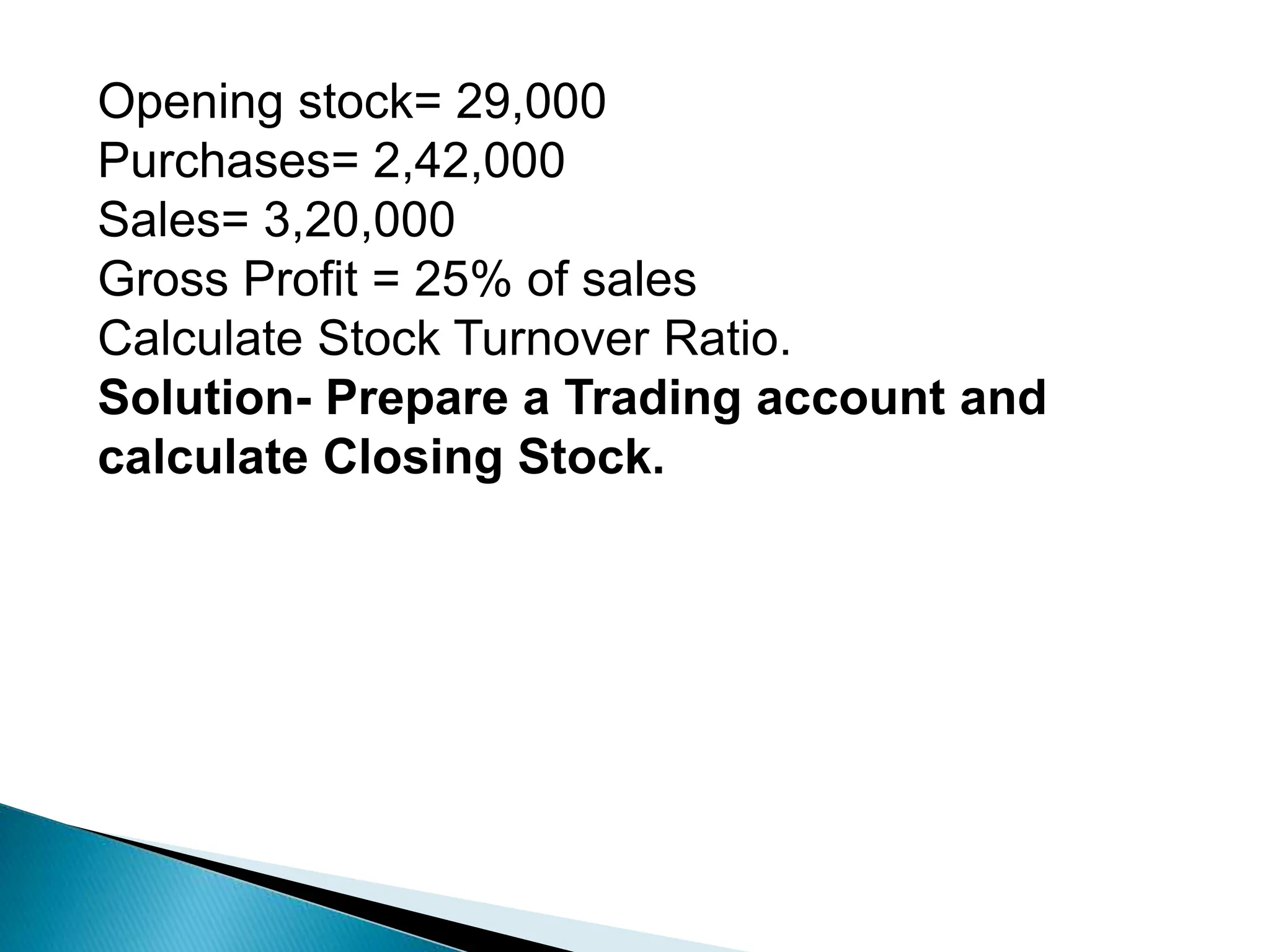 Opening stock= 29,000
Purchases= 2,42,000
Sales= 3,20,000
Gross Profit = 25% of sales
Calculate Stock Turnover Ratio.
Solution- Prepare a Trading account and
calculate Closing Stock.
 