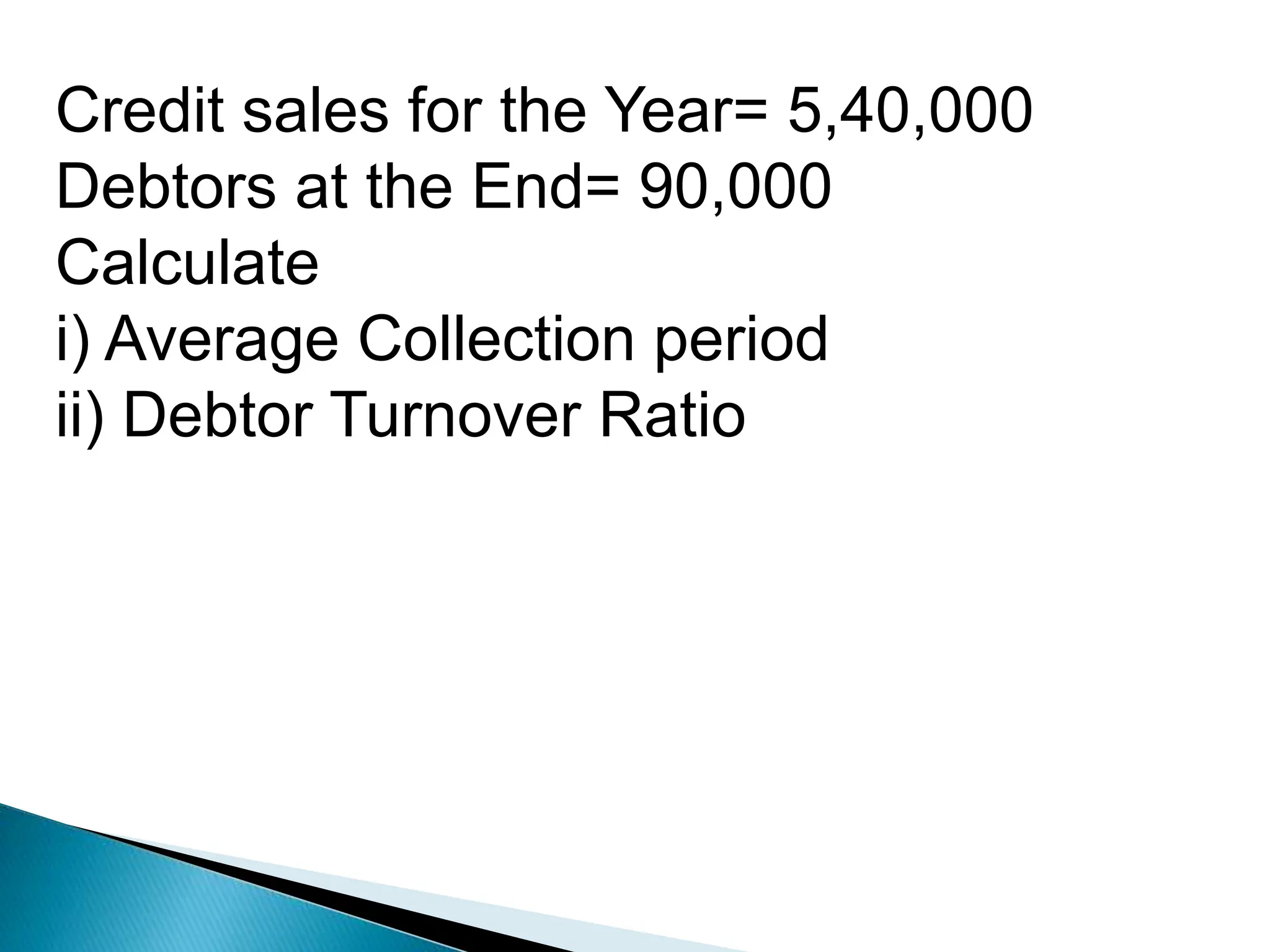 Credit sales for the Year= 5,40,000
Debtors at the End= 90,000
Calculate
i) Average Collection period
ii) Debtor Turnover Ratio
 