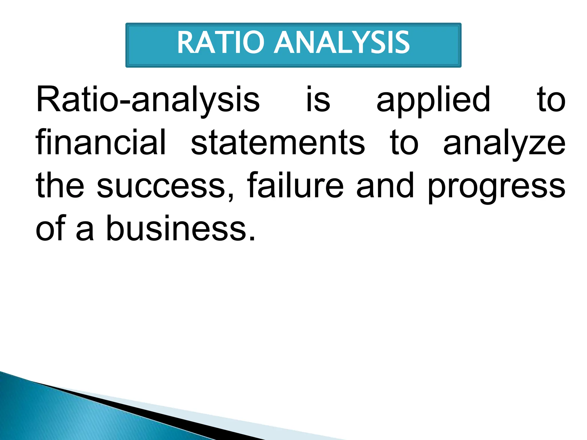 Ratio-analysis is applied to
financial statements to analyze
the success, failure and progress
of a business.
RATIO ANALYSIS
 