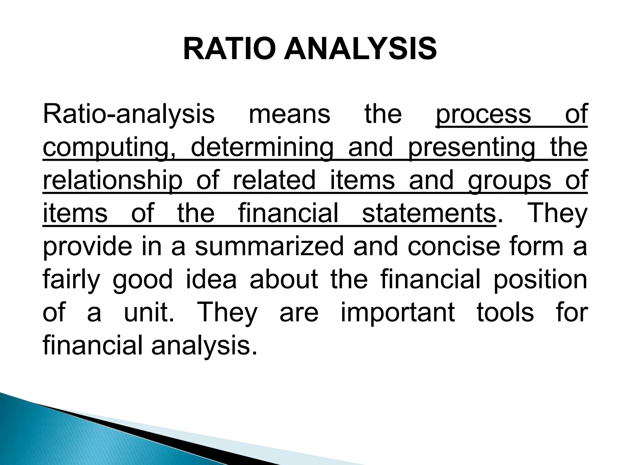 Ratio-analysis means the process of
computing, determining and presenting the
relationship of related items and groups of
items of the financial statements. They
provide in a summarized and concise form a
fairly good idea about the financial position
of a unit. They are important tools for
financial analysis.
RATIO ANALYSIS
 