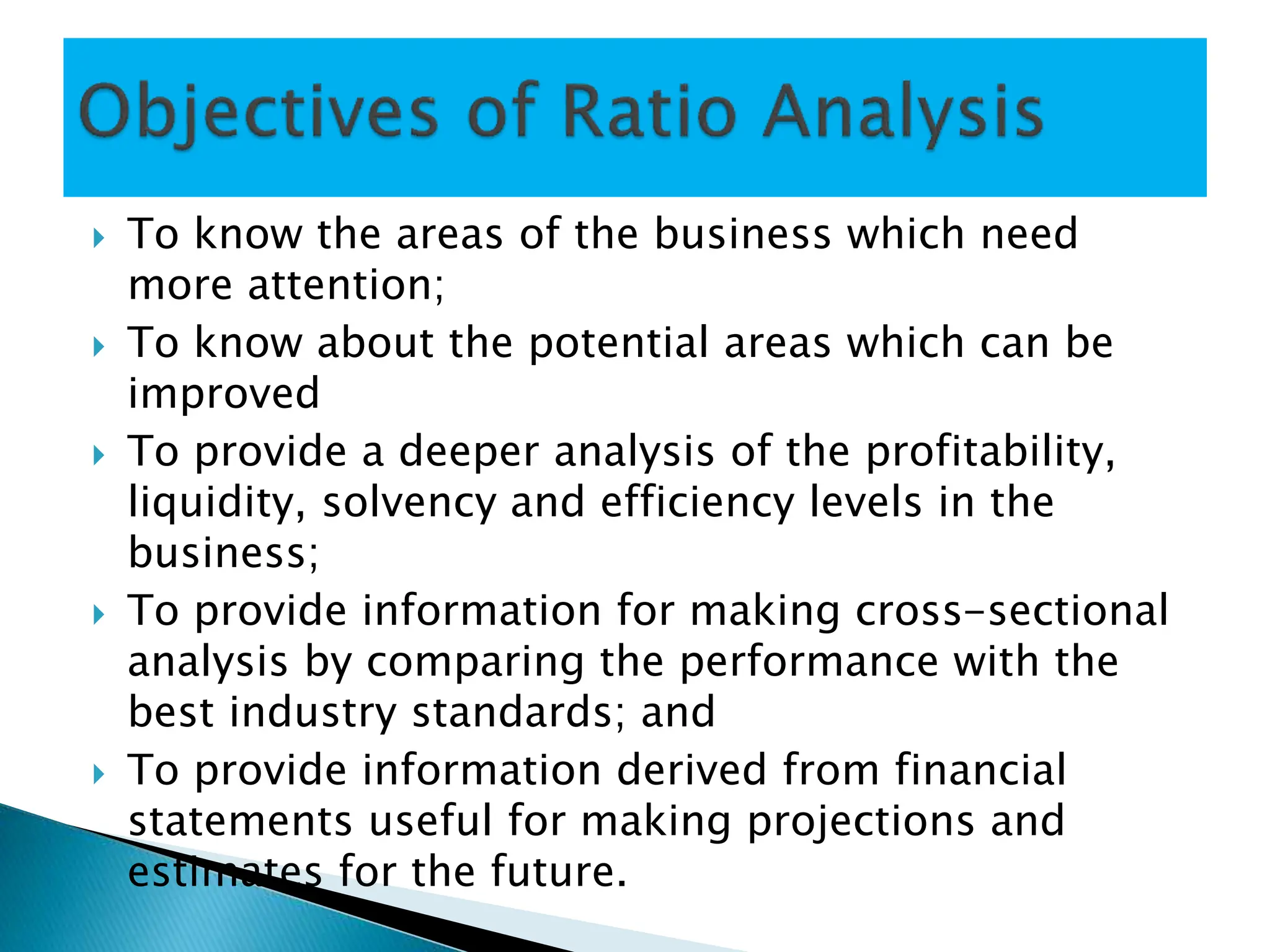  To know the areas of the business which need
more attention;
 To know about the potential areas which can be
improved
 To provide a deeper analysis of the profitability,
liquidity, solvency and efficiency levels in the
business;
 To provide information for making cross-sectional
analysis by comparing the performance with the
best industry standards; and
 To provide information derived from financial
statements useful for making projections and
estimates for the future.
 