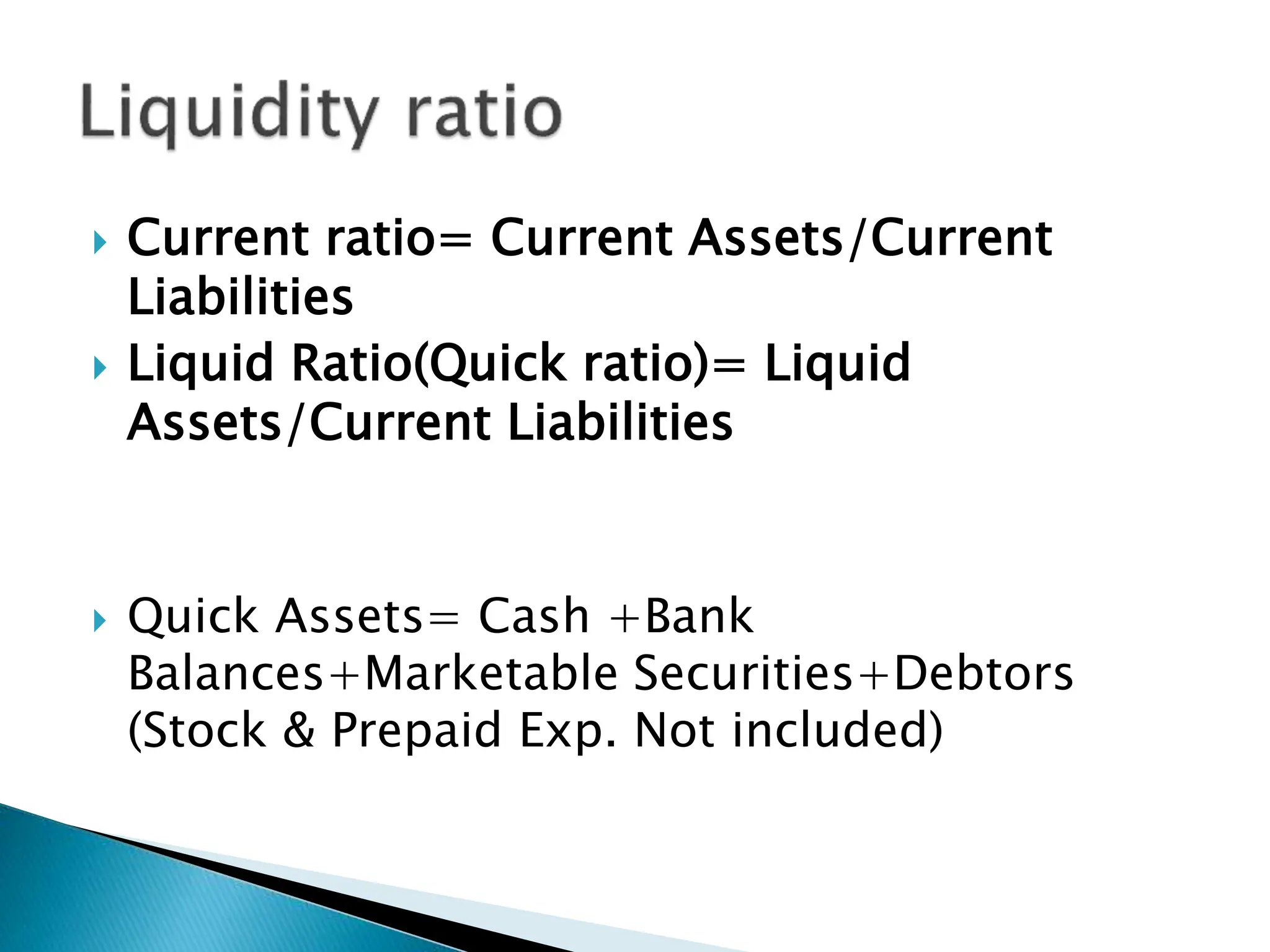  Current ratio= Current Assets/Current
Liabilities
 Liquid Ratio(Quick ratio)= Liquid
Assets/Current Liabilities
 Quick Assets= Cash +Bank
Balances+Marketable Securities+Debtors
(Stock & Prepaid Exp. Not included)
 