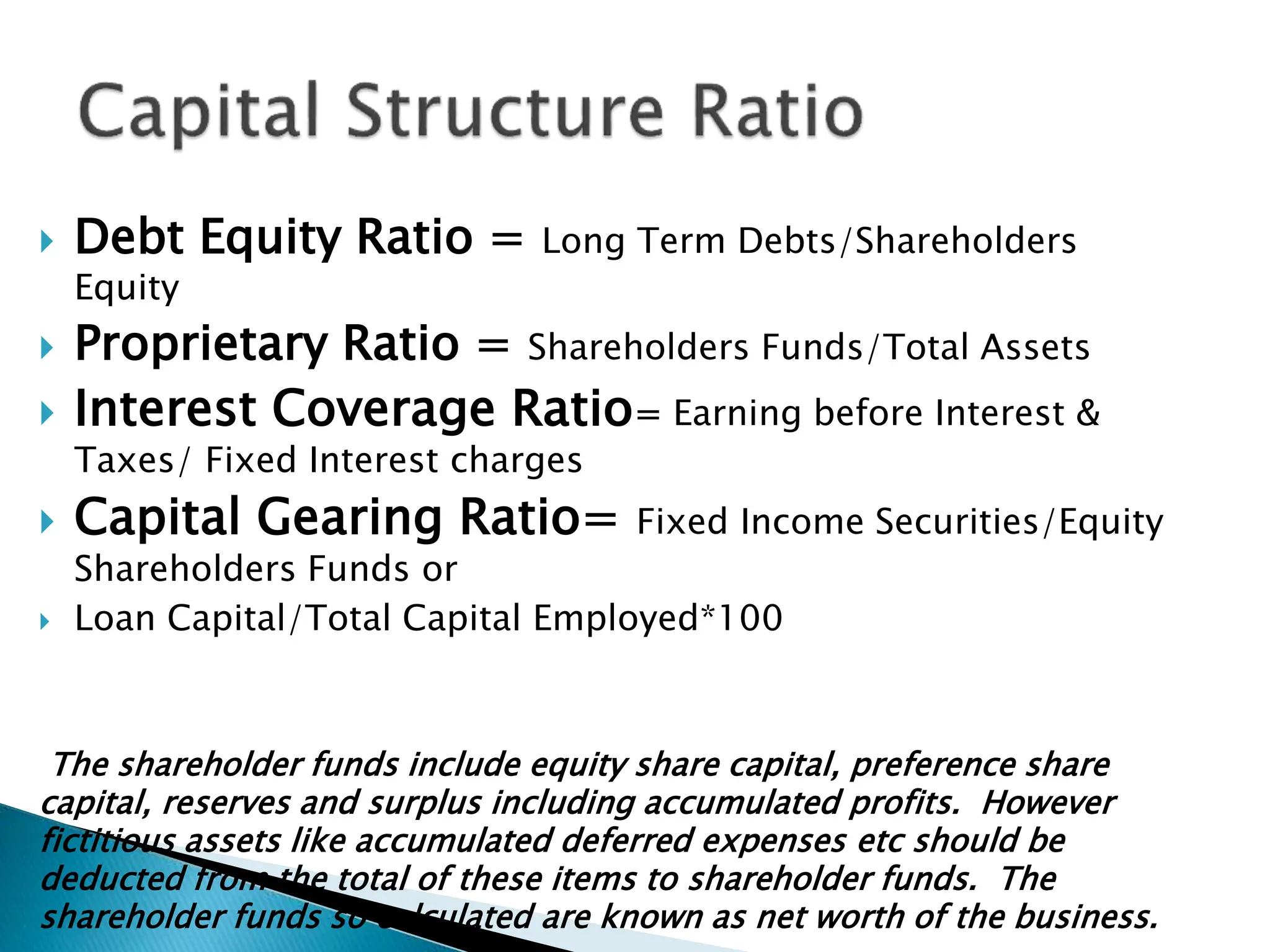  Debt Equity Ratio = Long Term Debts/Shareholders
Equity
 Proprietary Ratio = Shareholders Funds/Total Assets
 Interest Coverage Ratio= Earning before Interest &
Taxes/ Fixed Interest charges
 Capital Gearing Ratio= Fixed Income Securities/Equity
Shareholders Funds or
 Loan Capital/Total Capital Employed*100
The shareholder funds include equity share capital, preference share
capital, reserves and surplus including accumulated profits. However
fictitious assets like accumulated deferred expenses etc should be
deducted from the total of these items to shareholder funds. The
shareholder funds so calculated are known as net worth of the business.
 