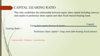 This ratio establishes the relationship between equity share capital including reserves
and surplus to preference share capital and other fixed interest-bearing loans.
CAPITAL GEARING RATIO
Equity share capital+ Reserve & Surplus
Capital
Gearing Ratio =
Preference share capital + long–term debt bearing fixed interest
Long-term debt = Debentures + Long Term Loan
 