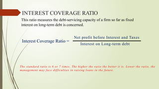 INTEREST COVERAGE RATIO
This ratio measures the debt-servicing capacity of a firm so far as fixed
interest on long-term debt is concerned.
Interest Coverage Ratio =
Net profit before Interest and Taxes
Interest on Long-term debt
The standard ratio is 6 or 7 times. The higher the ratio the better it is. Lower the ratio, the
management may face difficulties in raising loans in the future.
 