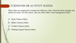 These ratios are employed to evaluate the efficiency with which the firms manages and
utilizes its assets. For this reason, they are often called ‘Asset management ratios’.
A. Stock Turnover Ratio
B. Debtor Turnover Ratio
C. Creditor Turnover Ratio
D. Working Capital Turnover Ratio
TURNOVER OR ACTIVITY RATIOS
 
