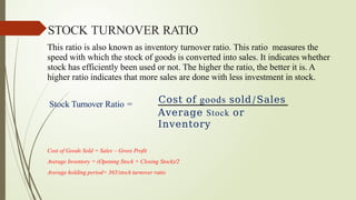 This ratio is also known as inventory turnover ratio. This ratio measures the
speed with which the stock of goods is converted into sales. It indicates whether
stock has efficiently been used or not. The higher the ratio, the better it is. A
higher ratio indicates that more sales are done with less investment in stock.
Stock Turnover Ratio = Cost of goods sold/Sales
Average Stock or
Inventory
Cost of Goods Sold = Sales – Gross Profit
Average Inventory = (Opening Stock + Closing Stock)/2
Average holding period= 365/stock turnover ratio
STOCK TURNOVER RATIO
 