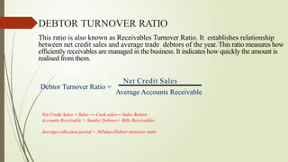 This ratio is also known as Receivables Turnover Ratio. It establishes relationship
between net credit sales and average trade debtors of the year. This ratio measures how
efficiently receivables are managed in the business. It indicates how quickly the amount is
realised from them.
Net Credit Sales
Debtor Turnover Ratio =
DEBTOR TURNOVER RATIO
Net Credit Sales = Sales ― Cash sales― Sales Return
Accounts Receivable = Sundry Debtors+ Bills Receivables
Average collection period = 365days/Debtor turnover ratio
Average Accounts Receivable
 