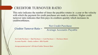 This ratio indicates the number of times the payables rotates in a year or the velocity
with which the payment for credit purchases are made to creditors. Higher credit
turnover ratio indicates that firm pays its creditors quickly which increases its
creditworthiness.
Net Credit Purchase
Average Accounts Payable
Creditor Turnover Ratio =
Net Credit Purchases = Total Purchases ― Cash Purchases ― Purchases Return
Accounts Payable = Sundry creditors+ Bills Payable
Average payment period =365 days/Creditor Turnover Ratio
CREDITOR TURNOVER RATIO
 