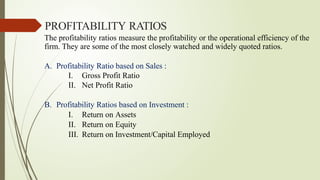 The profitability ratios measure the profitability or the operational efficiency of the
firm. They are some of the most closely watched and widely quoted ratios.
A. Profitability Ratio based on Sales :
I. Gross Profit Ratio
II. Net Profit Ratio
B. Profitability Ratios based on Investment :
I. Return on Assets
II. Return on Equity
III. Return on Investment/Capital Employed
PROFITABILITY RATIOS
 
